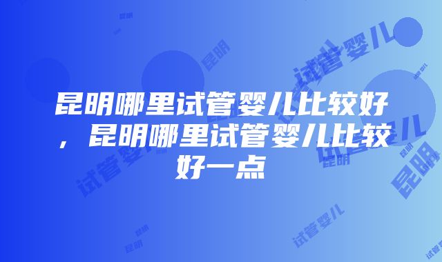 昆明哪里试管婴儿比较好，昆明哪里试管婴儿比较好一点