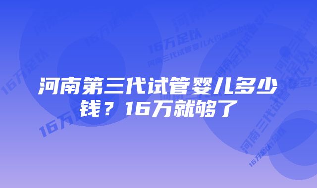 河南第三代试管婴儿多少钱？16万就够了