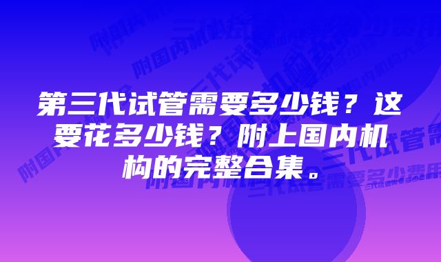 第三代试管需要多少钱？这要花多少钱？附上国内机构的完整合集。