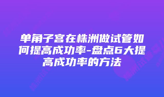 单角子宫在株洲做试管如何提高成功率-盘点6大提高成功率的方法