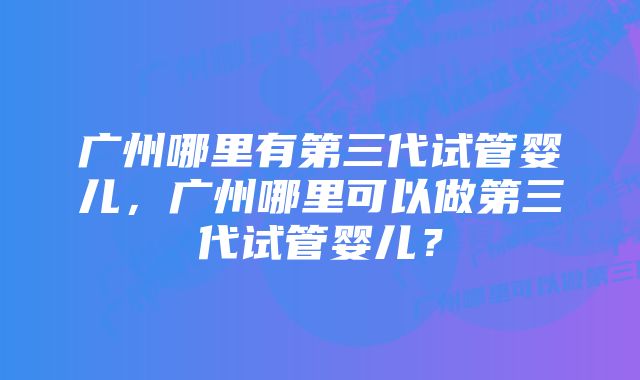 广州哪里有第三代试管婴儿，广州哪里可以做第三代试管婴儿？