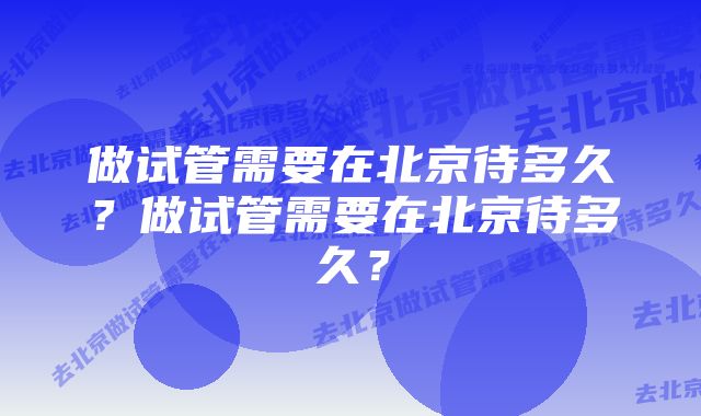 做试管需要在北京待多久？做试管需要在北京待多久？