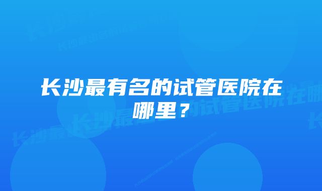 长沙最有名的试管医院在哪里？