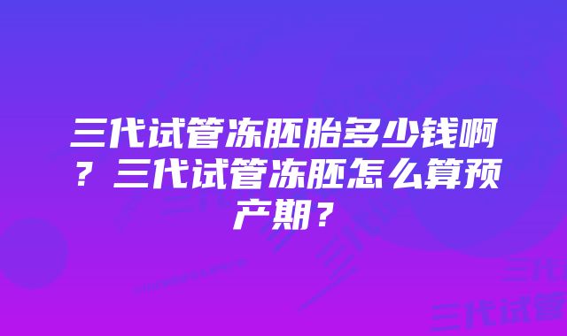 三代试管冻胚胎多少钱啊？三代试管冻胚怎么算预产期？