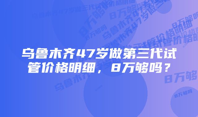 乌鲁木齐47岁做第三代试管价格明细，8万够吗？