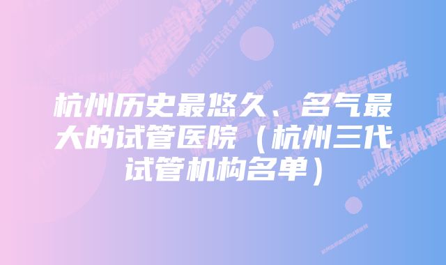 杭州历史最悠久、名气最大的试管医院（杭州三代试管机构名单）