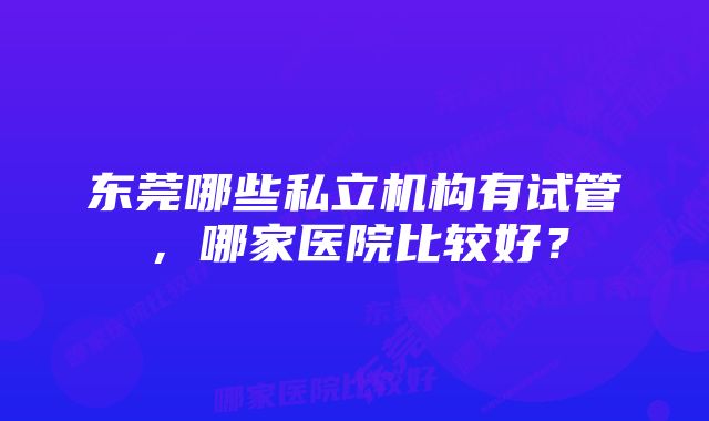 东莞哪些私立机构有试管，哪家医院比较好？