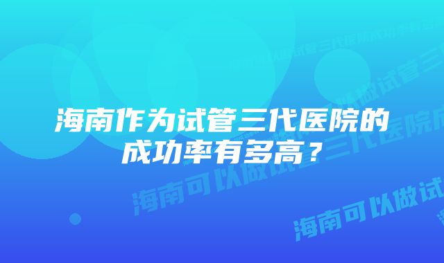 海南作为试管三代医院的成功率有多高？