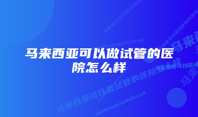 马来西亚可以做试管的医院怎么样