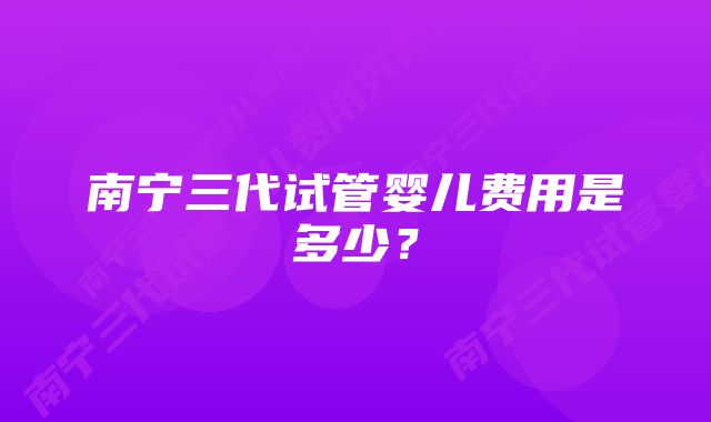 南宁三代试管婴儿费用是多少？