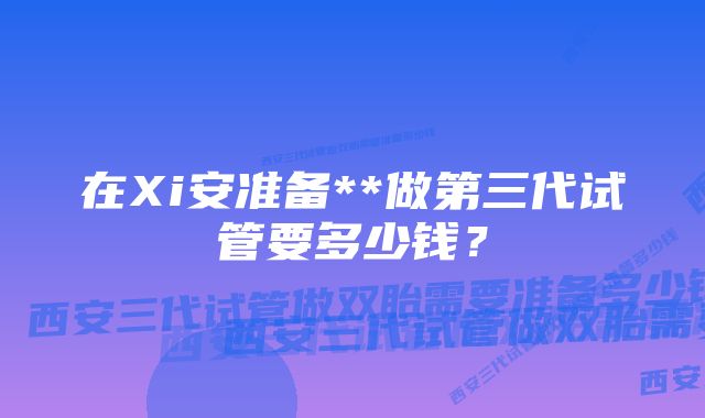 在Xi安准备**做第三代试管要多少钱？