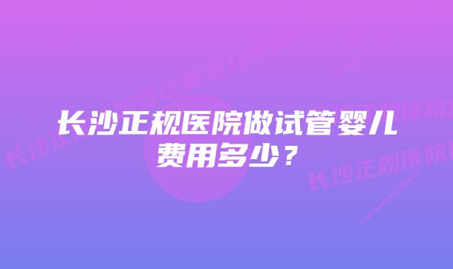 长沙正规医院做试管婴儿费用多少？