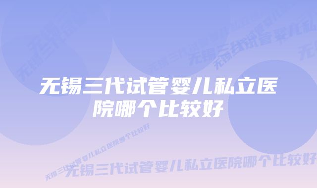 无锡三代试管婴儿私立医院哪个比较好