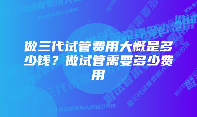 做三代试管费用大概是多少钱？做试管需要多少费用