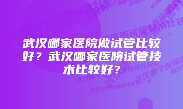 武汉哪家医院做试管比较好？武汉哪家医院试管技术比较好？