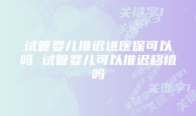 试管婴儿推迟进医保可以吗 试管婴儿可以推迟移植吗