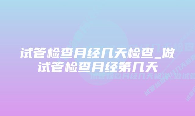 试管检查月经几天检查_做试管检查月经第几天