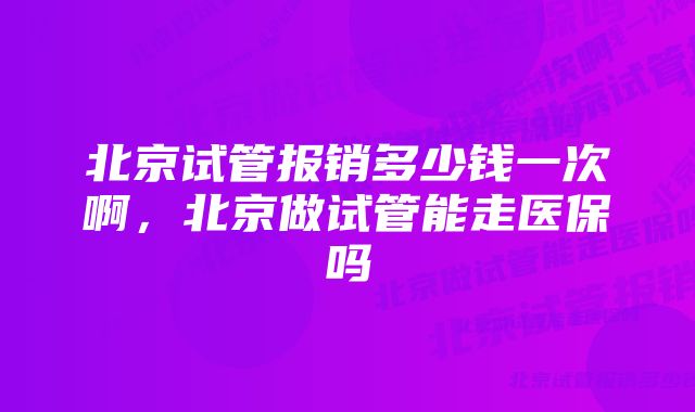 北京试管报销多少钱一次啊，北京做试管能走医保吗