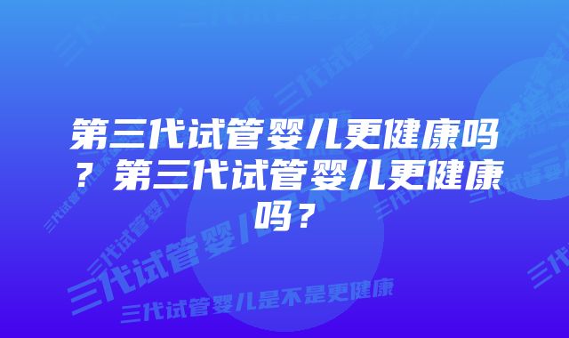 第三代试管婴儿更健康吗？第三代试管婴儿更健康吗？