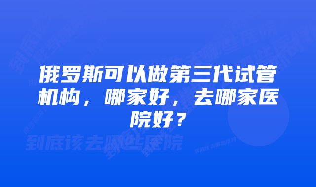 俄罗斯可以做第三代试管机构，哪家好，去哪家医院好？