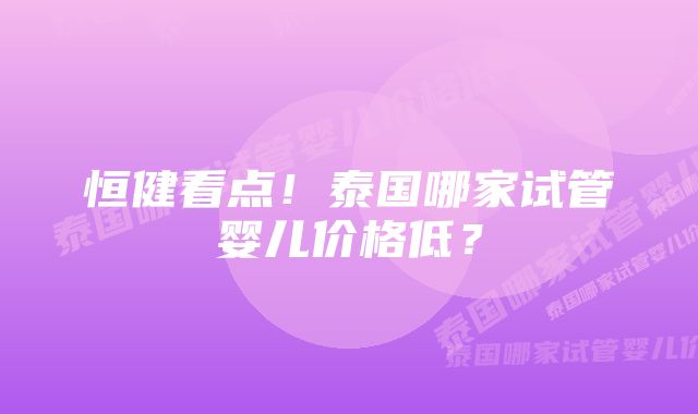 恒健看点！泰国哪家试管婴儿价格低？