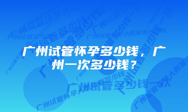 广州试管怀孕多少钱，广州一次多少钱？