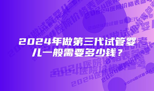 2024年做第三代试管婴儿一般需要多少钱？