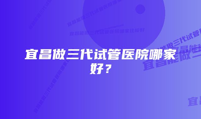 宜昌做三代试管医院哪家好？