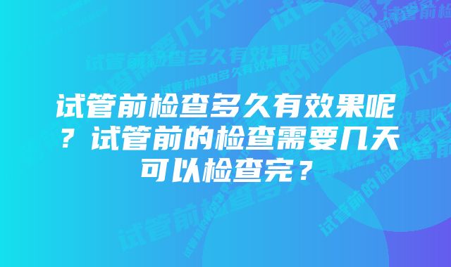 试管前检查多久有效果呢？试管前的检查需要几天可以检查完？