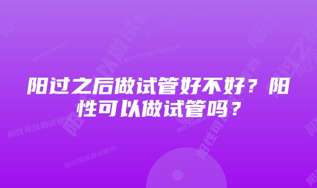 阳过之后做试管好不好？阳性可以做试管吗？