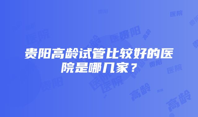 贵阳高龄试管比较好的医院是哪几家？