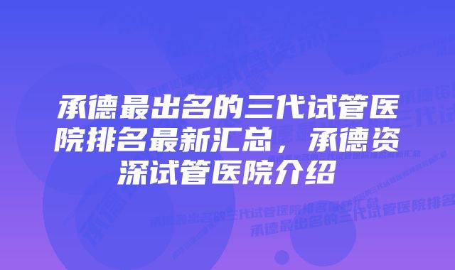 承德最出名的三代试管医院排名最新汇总，承德资深试管医院介绍