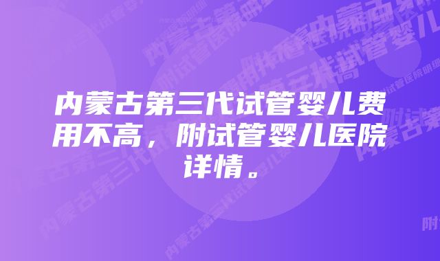 内蒙古第三代试管婴儿费用不高，附试管婴儿医院详情。