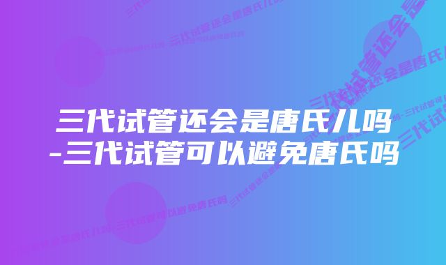 三代试管还会是唐氏儿吗-三代试管可以避免唐氏吗