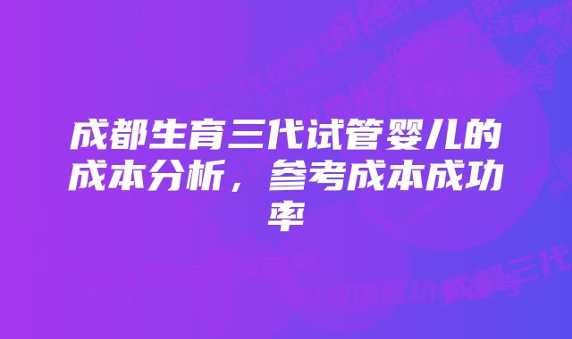 成都生育三代试管婴儿的成本分析，参考成本成功率