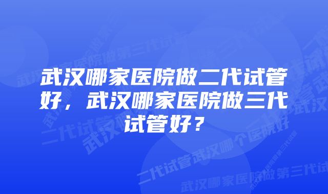 武汉哪家医院做二代试管好，武汉哪家医院做三代试管好？