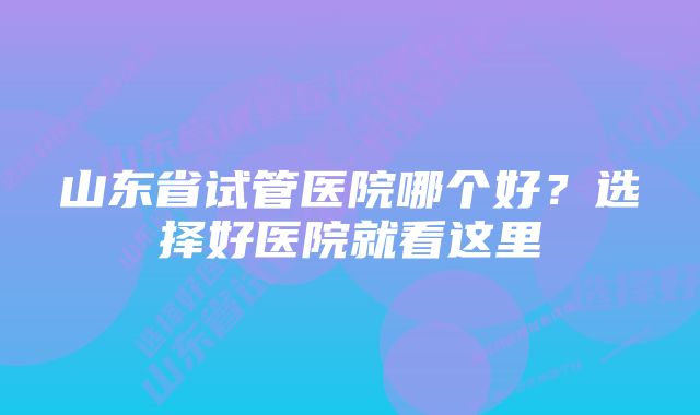 山东省试管医院哪个好？选择好医院就看这里