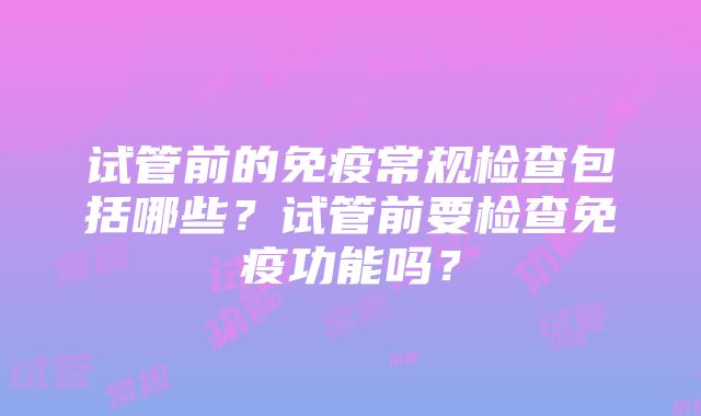 试管前的免疫常规检查包括哪些？试管前要检查免疫功能吗？