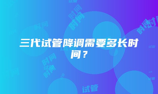 三代试管降调需要多长时间？