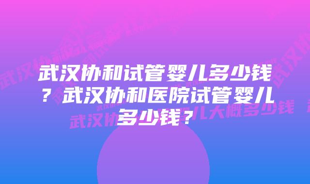 武汉协和试管婴儿多少钱？武汉协和医院试管婴儿多少钱？