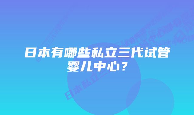 日本有哪些私立三代试管婴儿中心？