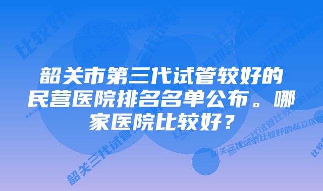 韶关市第三代试管较好的民营医院排名名单公布。哪家医院比较好？