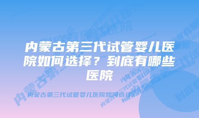 内蒙古第三代试管婴儿医院如何选择？到底有哪些医院