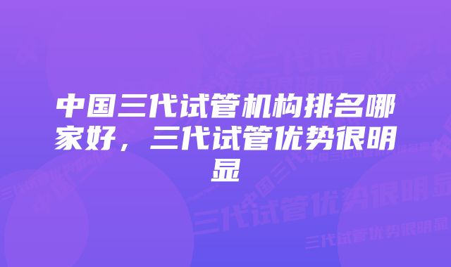 中国三代试管机构排名哪家好，三代试管优势很明显