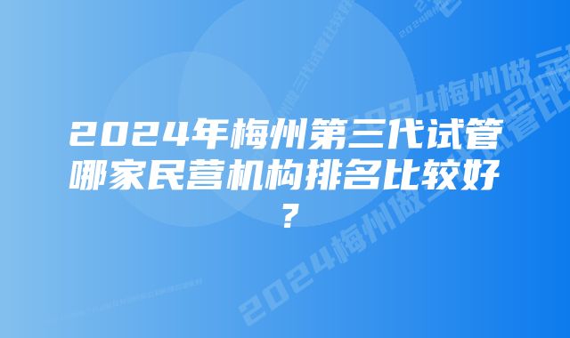 2024年梅州第三代试管哪家民营机构排名比较好？