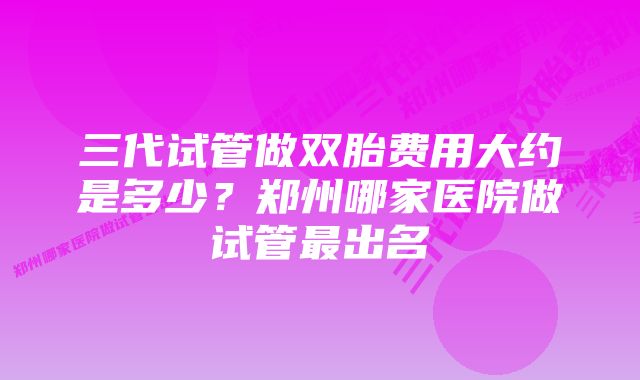 三代试管做双胎费用大约是多少？郑州哪家医院做试管最出名