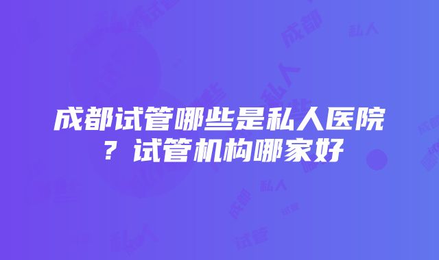 成都试管哪些是私人医院？试管机构哪家好