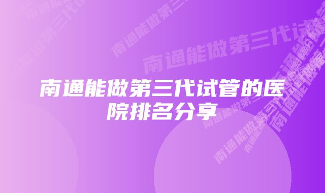 南通能做第三代试管的医院排名分享