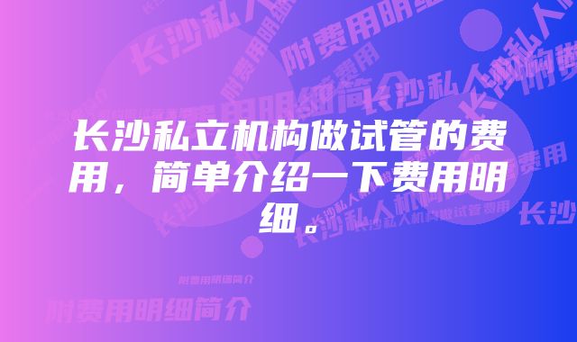 长沙私立机构做试管的费用，简单介绍一下费用明细。