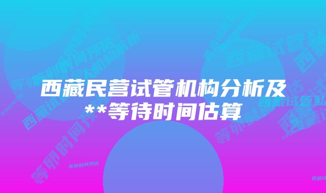 西藏民营试管机构分析及**等待时间估算